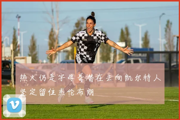 热火仍是字母哥潜在去向凯尔特人坚定留住杰伦布朗