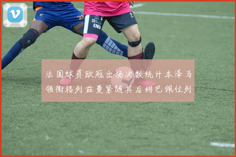 法国球员欧冠出场次数统计本泽马领衔格列兹曼紧随其后姆巴佩位列第五