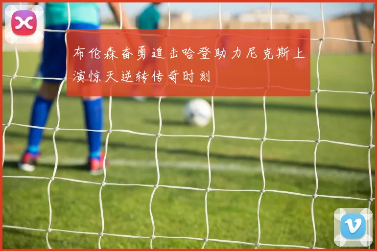 布伦森奋勇追击哈登助力尼克斯上演惊天逆转传奇时刻