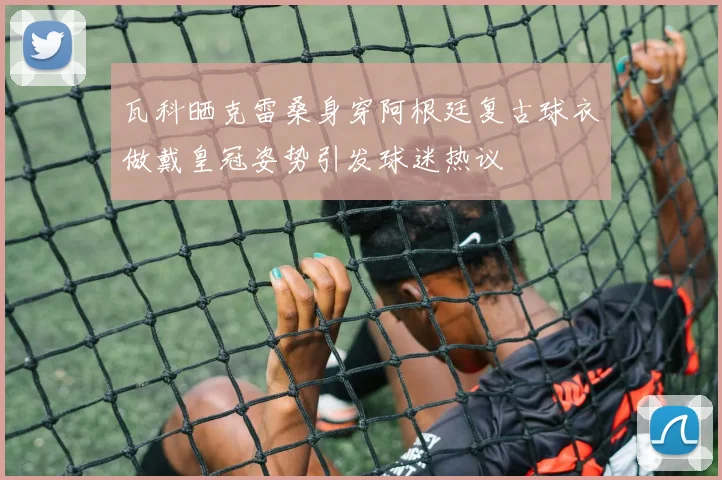瓦科晒克雷桑身穿阿根廷复古球衣做戴皇冠姿势引发球迷热议