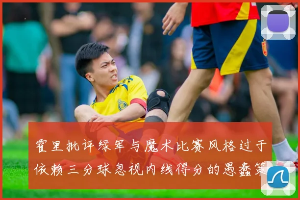 霍里批评绿军与魔术比赛风格过于依赖三分球忽视内线得分的愚蠢策略