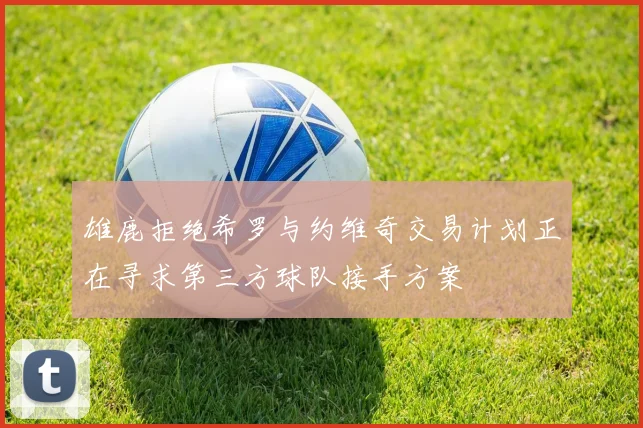 雄鹿拒绝希罗与约维奇交易计划正在寻求第三方球队接手方案