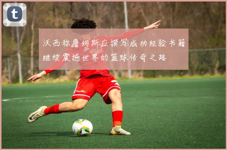 沃西称詹姆斯应撰写成功经验书籍继续震撼世界的篮球传奇之路