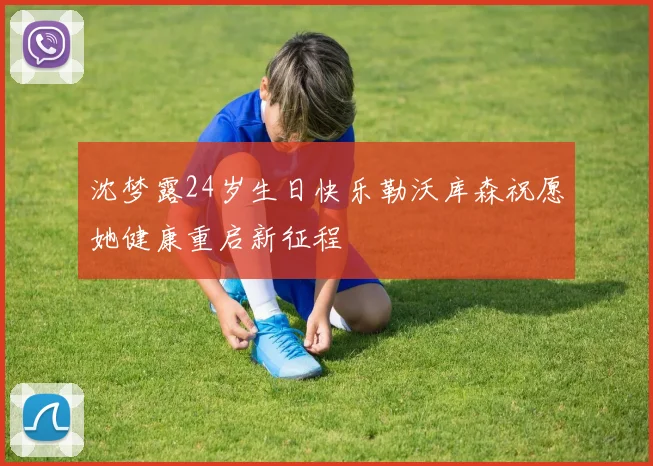 沈梦露24岁生日快乐勒沃库森祝愿她健康重启新征程