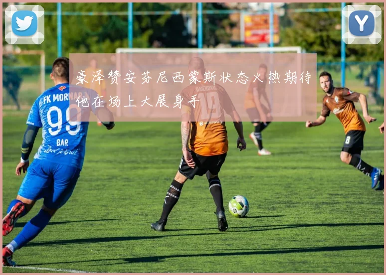 豪泽赞安芬尼西蒙斯状态火热期待他在场上大展身手