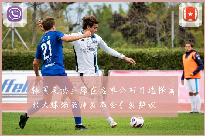 韩国足协主席在名单公布日选择高尔夫球场而非发布会引发热议