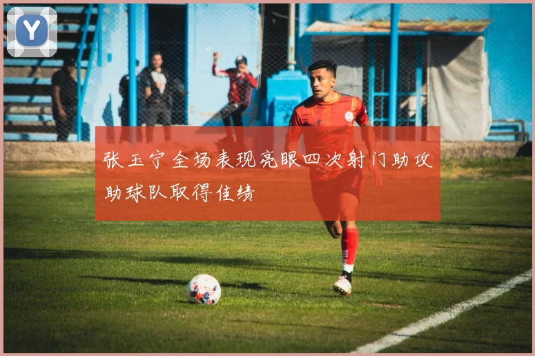 张玉宁全场表现亮眼四次射门助攻助球队取得佳绩