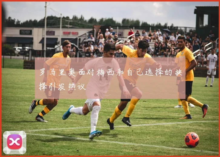 罗马里奥面对梅西和自己选择的抉择引发热议