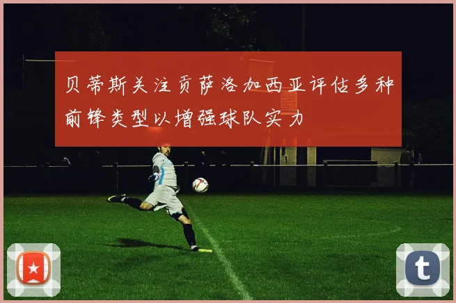 贝蒂斯关注贡萨洛加西亚评估多种前锋类型以增强球队实力