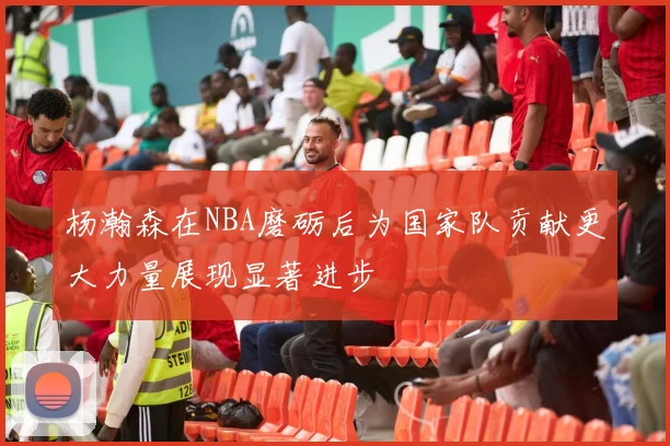 杨瀚森在NBA磨砺后为国家队贡献更大力量展现显著进步